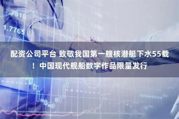 配资公司平台 致敬我国第一艘核潜艇下水55载！中国现代舰船数字作品限量发行