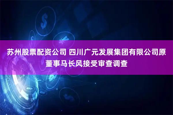 苏州股票配资公司 四川广元发展集团有限公司原董事马长风接受审查调查