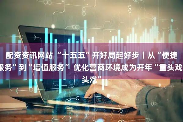 配资资讯网站 “十五五”开好局起好步丨从“便捷服务”到“增值服务” 优化营商环境成为开年“重头戏”