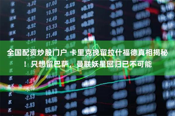 全国配资炒股门户 卡里克挽留拉什福德真相揭秘！只想留巴萨，曼联妖星回归已不可能