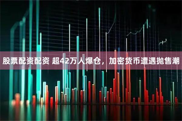 股票配资配资 超42万人爆仓，加密货币遭遇抛售潮