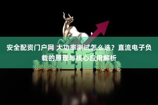 安全配资门户网 大功率测试怎么选？直流电子负载的原理与核心应用解析
