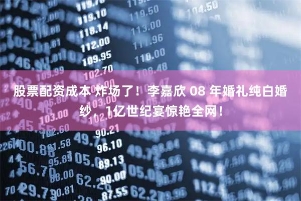 股票配资成本 炸场了!李嘉欣 08 年婚礼纯白婚纱,1亿世纪宴惊艳全网!