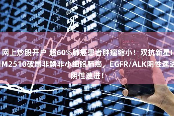 网上炒股开户 超60%肺癌患者肿瘤缩小！双抗新星IMM2510破局非鳞非小细胞肺癌，EGFR/ALK阴性速进！