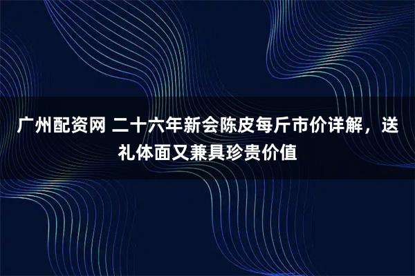 广州配资网 二十六年新会陈皮每斤市价详解，送礼体面又兼具珍贵价值