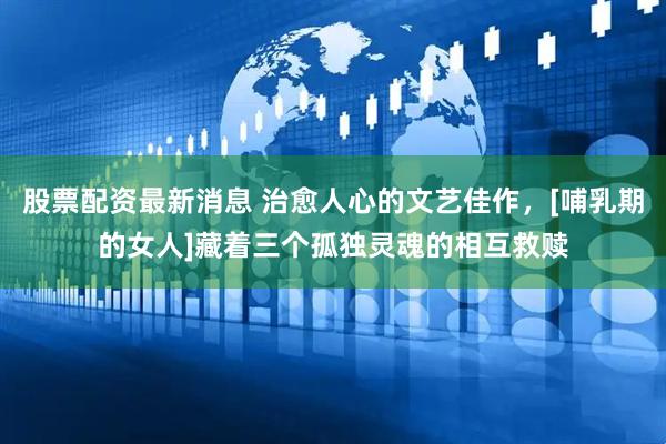股票配资最新消息 治愈人心的文艺佳作，[哺乳期的女人]藏着三个孤独灵魂的相互救赎
