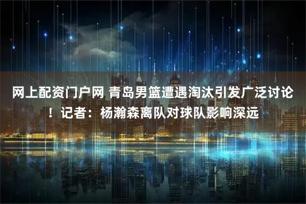 网上配资门户网 青岛男篮遭遇淘汰引发广泛讨论！记者：杨瀚森离队对球队影响深远