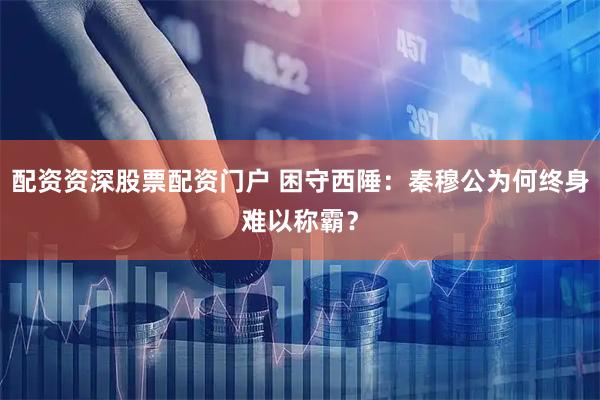 配资资深股票配资门户 困守西陲：秦穆公为何终身难以称霸？