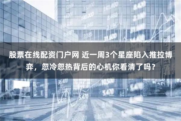 股票在线配资门户网 近一周3个星座陷入推拉博弈，忽冷忽热背后的心机你看清了吗？