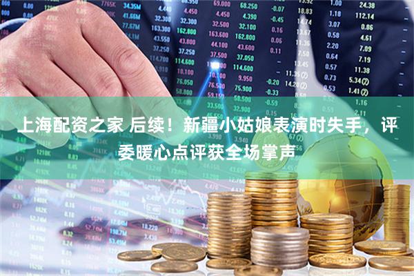 上海配资之家 后续！新疆小姑娘表演时失手，评委暖心点评获全场掌声