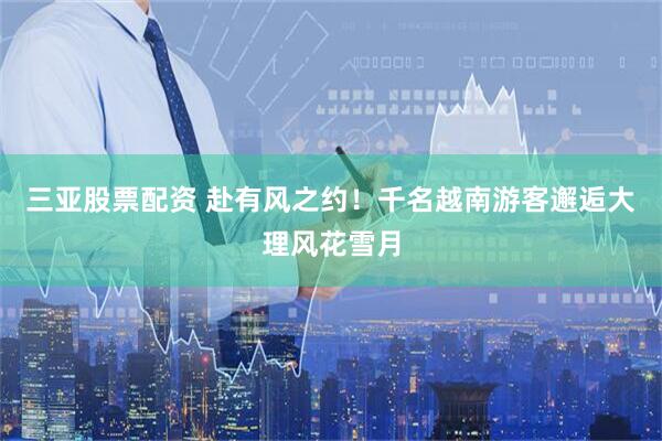 三亚股票配资 赴有风之约！千名越南游客邂逅大理风花雪月