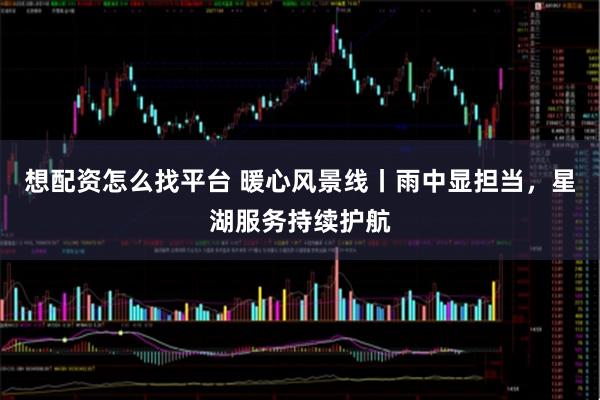 想配资怎么找平台 暖心风景线丨雨中显担当，星湖服务持续护航
