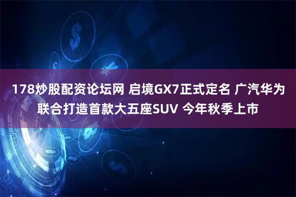 178炒股配资论坛网 启境GX7正式定名 广汽华为联合打造首款大五座SUV 今年秋季上市