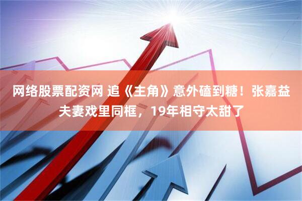 网络股票配资网 追《主角》意外磕到糖！张嘉益夫妻戏里同框，19年相守太甜了