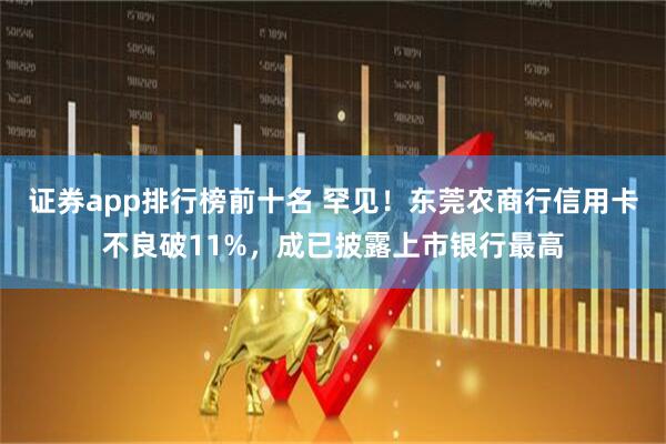 证券app排行榜前十名 罕见！东莞农商行信用卡不良破11%，成已披露上市银行最高