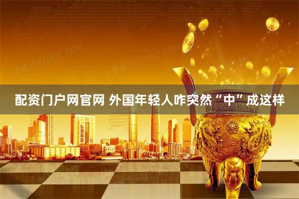 配资门户网官网 外国年轻人咋突然“中”成这样