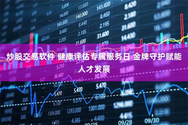 炒股交易软件 健康评估专属服务日 金牌守护赋能人才发展