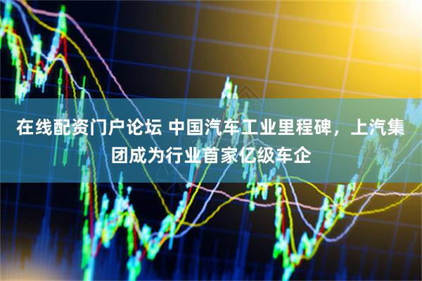 在线配资门户论坛 中国汽车工业里程碑，上汽集团成为行业首家亿级车企