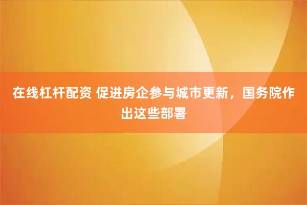 在线杠杆配资 促进房企参与城市更新，国务院作出这些部署