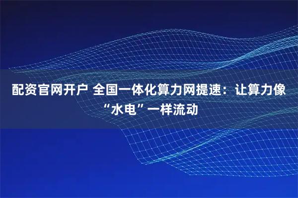 配资官网开户 全国一体化算力网提速：让算力像“水电”一样流动